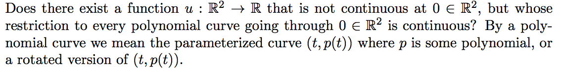 Does there exist a function u : R? → R that is not continuous at 0 E R², but whose
restriction to every polynomial curve going through 0 e R? is continuous? By a poly-
nomial curve we mean the parameterized curve (t, p(t)) where p is some polynomial, or
a rotated version of (t, p(t)).

