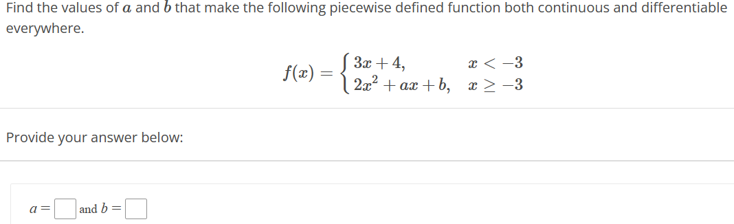 Find the values of a and b that make the following piecewise defined function both continuous and differentiable
everywhere.
Provide your answer below:
a=
and b =
f(x) =
3x + 4,
2x²
+ ax+b,
x < -3
x ≥ −3