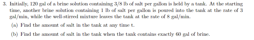 3. Initially, 120 gal of a brine solution containing 3/8 lb of salt per gallon is held by a tank. At the starting
time, another brine solution containing 1 lb of salt per gallon is poured into the tank at the rate of 3
gal/min, while the well-stirred mixture leaves the tank at the rate of 8 gal/min.
(a) Find the amount of salt in the tank at any time t.
(b) Find the amount of salt in the tank when the tank contains exactly 60 gal of brine.
