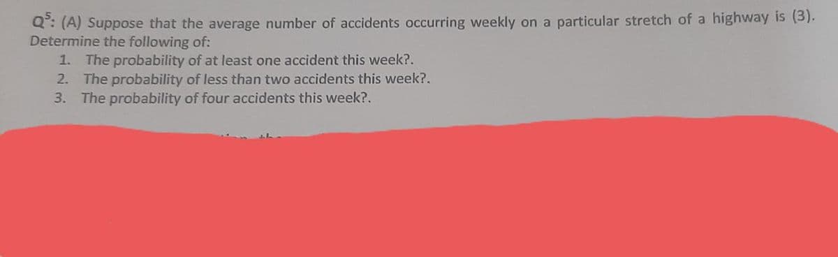 Q: (A) Suppose that the average number of accidents occurring weekly on a particular stretch of a highway is (3).
Determine the following of:
1. The probability of at least one accident this week?.
2. The probability of less than two accidents this week?.
3. The probability of four accidents this week?.
