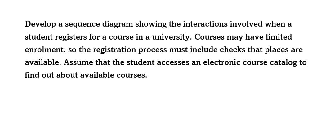Develop a sequence diagram showing the interactions involved when a
student registers for a course in a university. Courses may have limited
enrolment, so the registration process must include checks that places are
available. Assume that the student accesses an electronic course catalog to
find out about available courses.