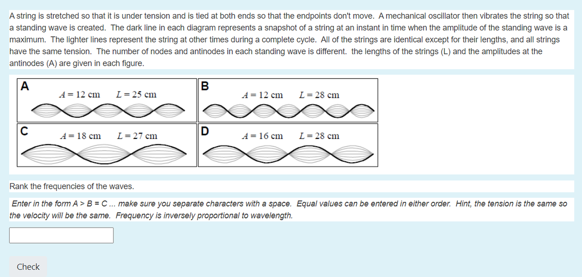 A string is stretched so that it is under tension and is tied at both ends so that the endpoints don't move. A mechanical oscillator then vibrates the string so that
a standing wave is created. The dark line in each diagram represents a snapshot of a string at an instant in time when the amplitude of the standing wave is a
maximum. The lighter lines represent the string at other times during a complete cycle. All of the strings are identical except for their lengths, and all strings
have the same tension. The number of nodes and antinodes in each standing wave is different. the lengths of the strings (L) and the amplitudes at the
antinodes (A) are given in each figure.
А
В
A = 12 cm
L= 25 cm
A = 12 cm
L= 28 cm
C
D
A= 18 cm
L= 27 cm
A = 16 cm
L= 28 cm
Rank the frequencies of the waves.
Enter in the form A > B = C ... make sure you separate characters with a space. Equal values can be entered in either order. Hint, the tension is the same so
the velocity will be the same. Frequency is inversely proportional to wavelength.
Check
