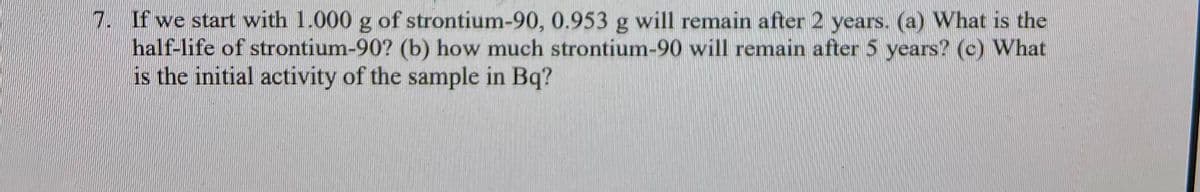 7. If we start with 1.000 g of strontium-90, 0.953 g will remain after 2 years. (a) What is the
half-life of strontium-90? (b) how much strontium-90 will remain after 5 years? (c) What
is the initial activity of the sample in Bq?
