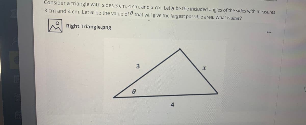 Consider a triangle with sides 3 cm, 4 cm, and x cm. Let e be the included angles of the sides with measures
3 cm and 4 cm. Let a be the value of that will give the largest possible area. What is sina?
Right Triangle.png
3.
FI
