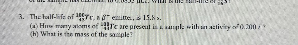 Pct. What is the hali
of 16
100
43
3. The half-life of 0Tc, a B emitter, is 15.8 s.
(a) How many atoms of 93Tc are present in a sample with an activity of 0.200 i ?
(b) What is the mass of the sample?
