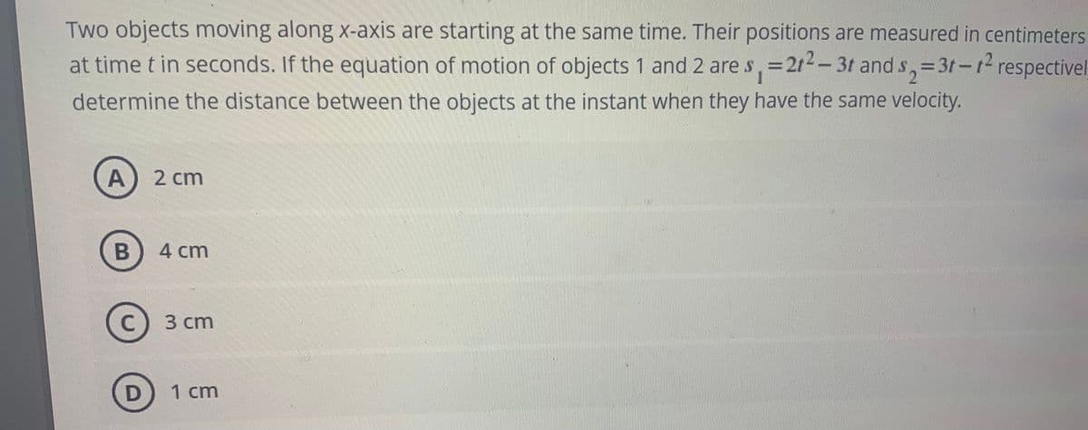 Two objects moving along x-axis are starting at the same time. Their positions are measured in centimeters
at time t in seconds. If the equation of motion of objects 1 and 2 are s, =21-– 3t and s,=3t-t respectivel
1
determine the distance between the objects at the instant when they have the same velocity.
A) 2 cm
4 cm
3 сm
1 cm
