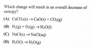 Which change will result in an overall decrease of
entropy?
(A) CaCO3(s)→CAO(s) + CO:(g)
(B) H2(g) + O:(g)→H¿O(I)
(C) NaCl(s)→ NaCI(aq)
(D) H;O(1)→H;O(g)
