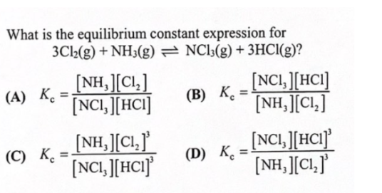 What is the equilibrium constant expression for
3Cl2(g) + NH3(g) = NC13(g) + 3HCI(g)?
[NH, ][Cl,]
[NCI, [HCI]
(B) K¸ = NCI, ][HCI]
[NH,][Cl,]
(А) К, 3
(В) К.
[NH,][Cl,]'
[NCI, ][HCI}
[NCI, ][HCI}
[NH, ][Cl,J'
(С) К.
(D) K.
