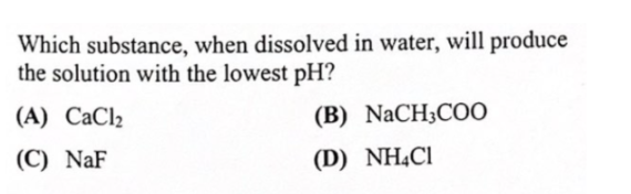 Which substance, when dissolved in water, will produce
the solution with the lowest pH?
(A) CaCl2
(B) NaCH3COO
(C) NaF
(D) NHẠCI
