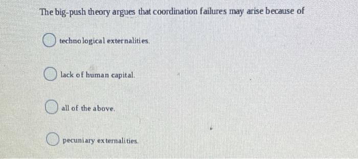 The big-push theory argues that coordination failures may arise because of
techno logical externalities.
lack of human capital.
all of the above.
pecuniary ex ternalities.

