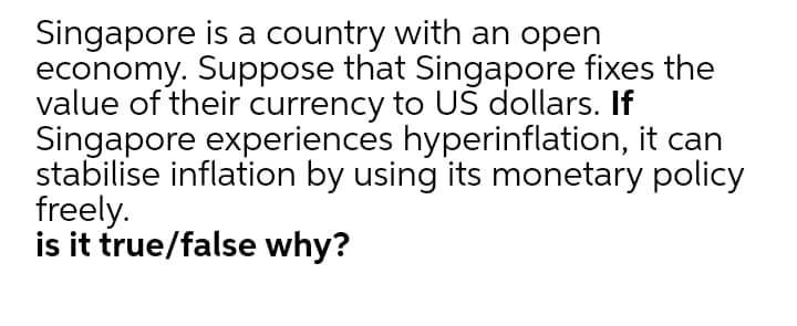 Singapore is a country with an open
economy. Suppose that Singapore fixes the
value of their currency to UŠ dollars. If
Singapore experiences hyperinflation, it can
stabilise inflation by using its monetary policy
freely.
is it true/false why?

