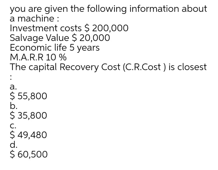 you are given the following information about
a machine :
Investment costs $ 200,00O
Salvage Value $ 20,000
Economic life 5 years
M.A.R.R 10 %
The capital Recovery Cost (C.R.Cost ) is closest
:
а.
$ 55,800
b.
$ 35,800
С.
$ 49,480
d.
$ 60,500
