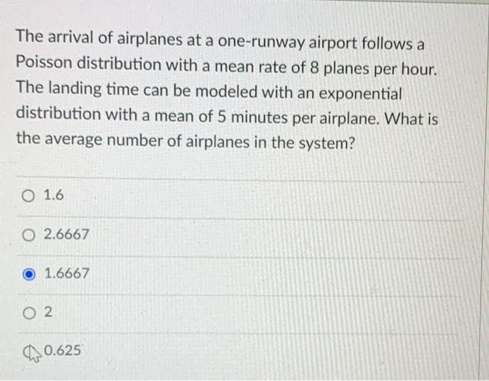 The arrival of airplanes at a one-runway airport follows a
Poisson distribution with a mean rate of 8 planes per hour.
The landing time can be modeled with an exponential
distribution with a mean of 5 minutes per airplane. What is
the average number of airplanes in the system?
O 1.6
O 2.6667
1.6667
O 2
0.625
