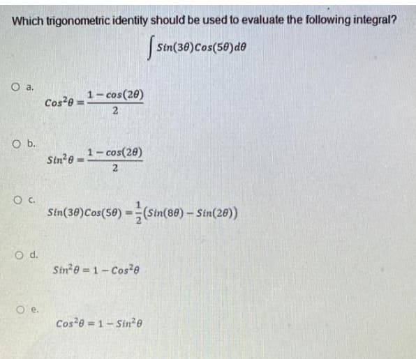 Which trigonometric identity should be used to evaluate the following integral?
Stn(30)Cos(50)de
Cos-e =1-cos(20)
Sin e=-cos(28)
2
Sin(38)Cos(58) =(Sin(80)- Sin(20))
Sin e = 1- Cos e
e.
Cos e = 1-Sin2e
