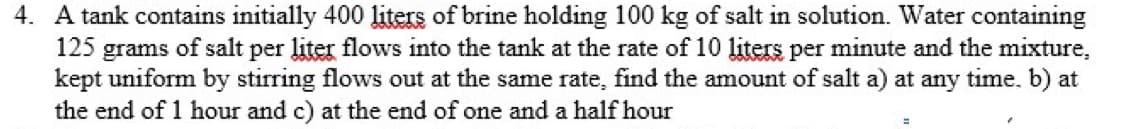 4. A tank contains initially 400 liters of brine holding 100 kg of salt in solution. Water containing
125 grams of salt per liter flows into the tank at the rate of 10 liters per minute and the mixture,
kept uniform by stirring flows out at the same rate, find the amount of salt a) at any time. b) at
the end of 1 hour and c) at the end of one and a half hour
=