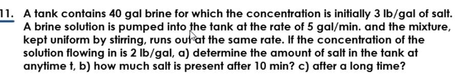 11. A tank contains 40 gal brine for which the concentration is initially 3 lb/gal of salt.
A brine solution is pumped into the tank at the rate of 5 gal/min. and the mixture,
kept uniform by stirring, runs out at the same rate. If the concentration of the
solution flowing in is 2 lb/gal, a) determine the amount of salt in the tank at
anytime t, b) how much salt is present after 10 min? c) after a long time?