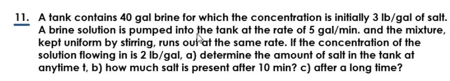 11. A tank contains 40 gal brine for which the concentration is initially 3 lb/gal of salt.
A brine solution is pumped into the tank at the rate of 5 gal/min. and the mixture,
kept uniform by stirring, runs out at the same rate. If the concentration of the
solution flowing in is 2 lb/gal, a) determine the amount of salt in the tank at
anytime t, b) how much salt is present after 10 min? c) after a long time?