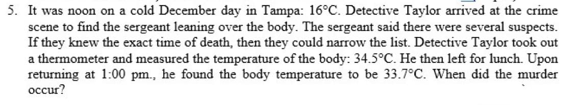 5. It was noon on a cold December day in Tampa: 16°C. Detective Taylor arrived at the crime
scene to find the sergeant leaning over the body. The sergeant said there were several suspects.
If they knew the exact time of death, then they could narrow the list. Detective Taylor took out
a thermometer and measured the temperature of the body: 34.5°C. He then left for lunch. Upon
returning at 1:00 pm., he found the body temperature to be 33.7°C. When did the murder
occur?