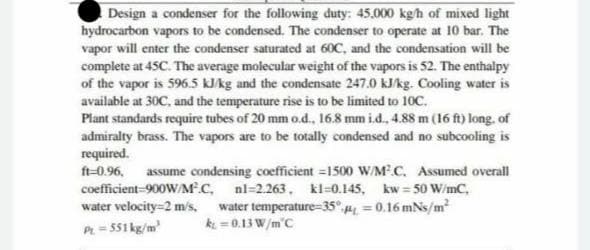 Design a condenser for the following duty: 45.000 kg/h of mixed light
hydrocarbon vapors to be condensed. The condenser to operate at 10 bar. The
vapor will enter the condenser saturated at 60C, and the condensation will be
complete at 45C. The average molecular weight of the vapors is 52. The enthalpy
of the vapor is 596.5 kJ/kg and the condensate 247.0 kJ/kg. Cooling water is
available at 30C, and the temperature rise is to be limited to 10C.
Plant standards require tubes of 20 mm o.d., 16.8 mm i.d., 4.88 m (16 ft) long, of
admiralty brass. The vapors are to be totally condensed and no subcooling is
required.
ft-0.96, assume condensing coefficient =1500 W/M³.C. Assumed overall
coefficient-900W/MC, nl-2.263, kl=0.145, kw=50 W/mC,
water velocity=2 m/s, water temperature-35° p=0.16 mNs/m²
kt = 0.13 W/m C
PL = 551 kg/m²
