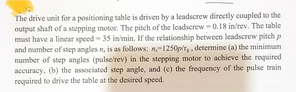 The drive unit for a positioning table is driven by a leadscrew directly coupled to the
output shaft of a stepping motor. The pitch of the leadscrew = 0.18 in/rev. The table
must have a linear speed = 35 in/min. If the relationship between leadscrew pitch p
and number of step angles n, is as follows: ns-1250p/rg, determine (a) the minimum
number of step angles (pulse/rev) in the stepping motor to achieve the required
accuracy, (b) the associated step angle, and (c) the frequency of the pulse train
required to drive the table at the desired speed.