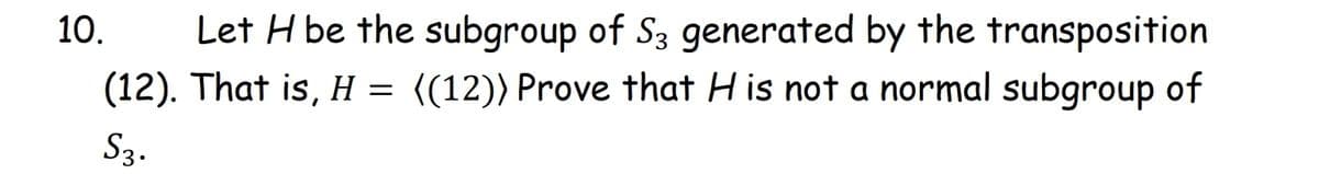 10.
Let H be the subgroup of S3 generated by the transposition
(12). That is, H = ((12)) Prove that H is not a normal subgroup of
S3.
