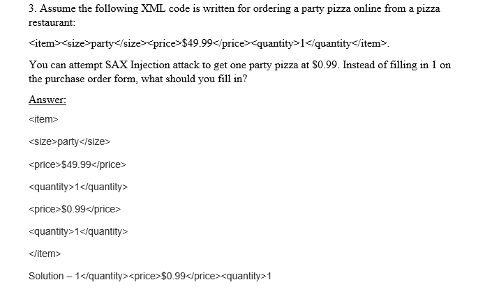 3. Assume the following XML code is written for ordering a party pizza online from a pizza
restaurant:
<item><size>party</size><price>$49.99</price><quantity>1</quantity</item>.
You can attempt SAX Injection attack to get one party pizza at S0.99. Instead of filling in 1 on
the purchase order form, what should you fill in?
Answer:
<item>
<size>party</size>
<price>$49.99</price>
<quantity>1</quantity>
<price>$0.99</price>
<quantity>1</quantity>
</item>
Solution – 1</quantity><price>$0.99</price><quantity>1

