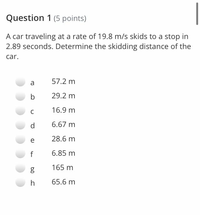 Question 1 (5 points)
A car traveling at a rate of 19.8 m/s skids to a stop in
2.89 seconds. Determine the skidding distance of the
car.
a
57.2 m
b
29.2 m
16.9 m
C
d
6.67 m
e
28.6 m
f
6.85 m
165 m
h
65.6 m
b0
