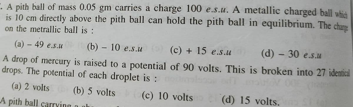 . A pith ball of mass 0.05 gm carries a charge 100 e.s.u. A metallic charged ball which
is 10 cm directly above the pith ball can hold the pith ball in equilibrium. The chare
on the metrallic ball is :
(a) – 49 e.s.u
(b) – 10 e.s.u ) (c) + 15 e.s.u
(d) - 30 e.s.u
-
A drop of mercury is raised to a potential of 90 volts. This is broken into 27 identical
drops. The potential of each droplet is :
(a) 2 volts
(b) 5 volts
(c) 10 volts
(d) 15 volts.
A pith ball carrving a aho
