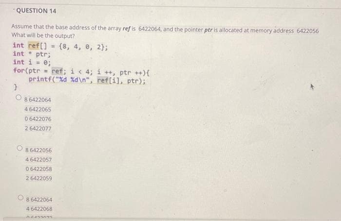 "QUESTION 14
Assume that the base address of the array ref is 6422064, and the pointer ptr is allocated at memory address 6422056
What will be the output?
int ref[] = {8, 4, 0, 2};
int ptr;
int i = 0;
for(ptr
printf("%d %d\n", ref[i], ptr);
ref; i < 4; i ++, ptr ++){
8 6422064
4 6422065
0 6422076
2 6422077
8 6422056
4 6422057
0 6422058
2 6422059
8 6422064
4 6422068
