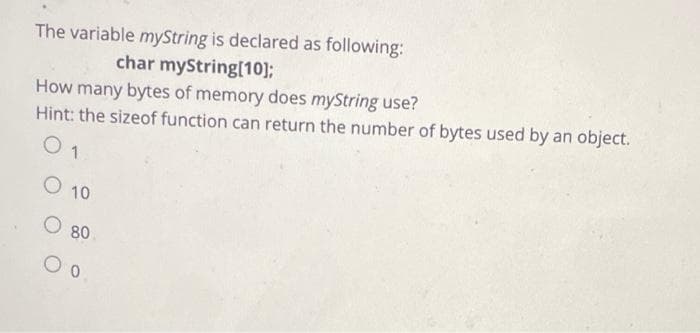The variable myString is declared as following:
char myString[10];
How many bytes of memory does myString use?
Hint: the sizeof function can return the number of bytes used by an object.
O 1
O 10
O 80
