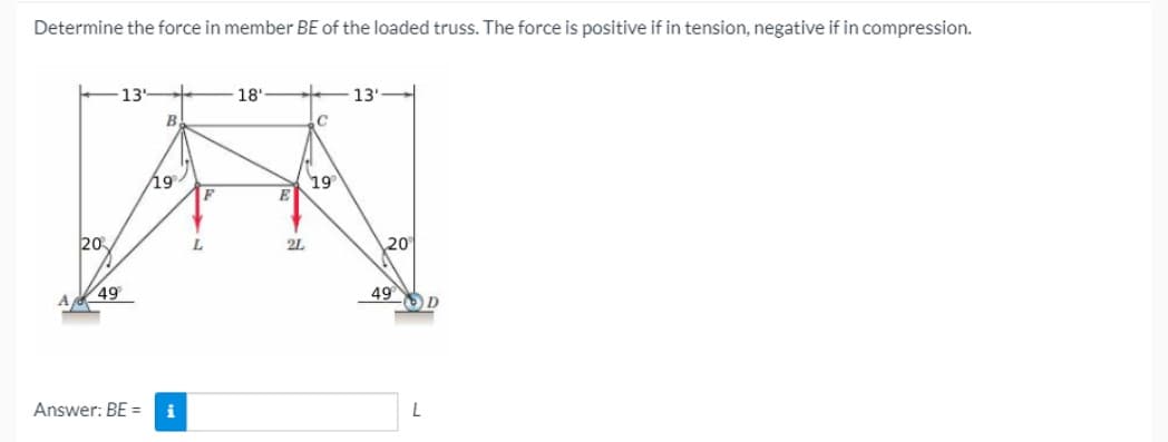 Determine the force in member BE of the loaded truss. The force is positive if in tension, negative if in compression.
13
18'
13'
B
19
F
19
20
L.
2L
20
49
49
A
Answer: BE
i
