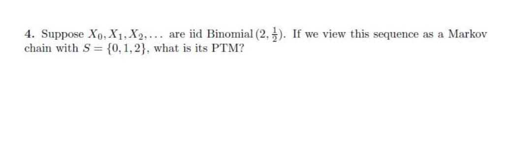 4. Suppose X0, X1, X2,... are iid Binomial (2, 5). If we view this sequence as a Markov
chain with S = {0,1,2}, what is its PTM?
