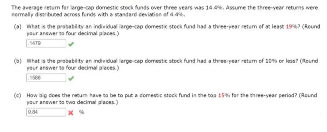 The average return for large-cap domestic stock funds over three years was 14.4%. Assume the three-year returns were
normally distributed across funds with a standard deviation of 4.4%.
(a) What is the probability an individual large-cap domestic stock fund had a three-year return of at least 19%? (Round
your answer to four decimal places.)
.1479
(b) What is the probability an individual large-cap domestic stock fund had a three-year return of 10% or less? (Round
your answer to four decimal places.)
.1586
(c) How big does the return have to be to put a domestic stock fund in the top 15% for the three-year period? (Round
your answer to two decimal places.)
9.84
x %
