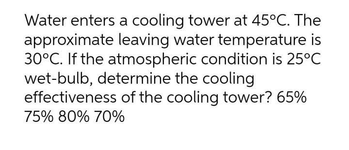 Water enters a cooling tower at 45°C. The
approximate leaving water temperature is
30°C. If the atmospheric condition is 25°C
wet-bulb, determine the cooling
effectiveness of the cooling tower? 65%
75% 80% 70%

