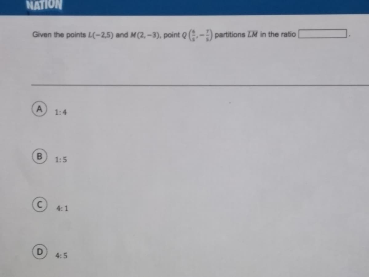 NATION
Given the points L(-2,5) and M(2, -3), point Q (-) partitions LM in the ratio
A
1:4
1:5
4:1
4:5
