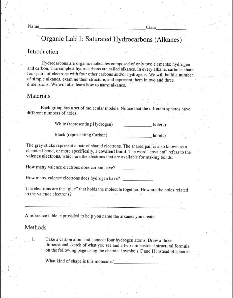 Name
Class
Organic Lab 1: Saturated Hydrocarbons (Alkanes)
Introduction
Hydrocarbons are organic molecules composed of only two elements: hydrogen
and carbon. The simplest hydrocarbons are called alkanes. In'every alkane, carbons share
four pairs of electrons with four other carbons and/or hydrogens. We will build a number
of simple àlkanes, examine their structure, and represent them in two and three
dimensions. We will also learn how to name alkanes."
Materials
Each group has a set of molecular models. Notice that the different spheres have
different numbers of holes:
White (representing Hydrogen)
hole(s)
Black (representing Carbon)
hole(s)
The grey sticks represent a pair of shared electrons. The sharėd pair is also known as a
chemical bond, or more specifically, a covalent bond. The word "covalent" refers to the
valence electrons, which are the electrons that are available for making bonds.
How many valence electrons does carbon have?
How many valence electrons does hydrogen have?
The electrons are the "glue" that holds the molecule together. How are the holes related
to the valence electrons?
A reference table is provided to help you name the alkanes you create.
Methods
1.
Take a carbon atom and connect four hydrogen atoms. Draw a three-
dimensional sketch of what you see and a two-dimensional structural formula
on the following page using the chemical symbols C and H instead of spheres.
What kind of shape is this molecule?

