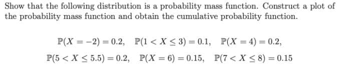 Show that the following distribution is a probability mass function. Construct a plot of
the probability mass function and obtain the cumulative probability function.
P(X = -2) = 0.2, P(1 < X < 3) = 0.1, P(X = 4) = 0.2,
P(5 < X < 5.5) = 0.2, P(X = 6) = 0.15, P(7 < X < 8) = 0.15
