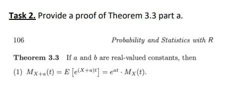 Task 2. Provide a proof of Theorem 3.3 part a.
106
Probability and Statistics with R
Theorem 3.3 If a and b are real-valued constants, then
(1) Mx+a(t) = E [e*+a)*] = eat . Mx(t).
