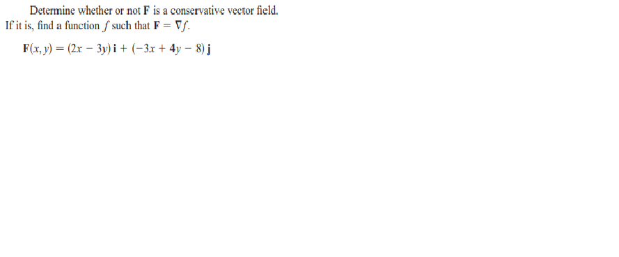 Determine whether or not F is a conservative vector field.
If it is, find a function f such that F = Vƒ.
F(x, y) = (2x – 3y) i + (-3x + 4y – 8) j
