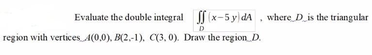 Evaluate the double integral x-5 y)dA , where D is the triangular
region with vertices A(0,0), B(2,-1), C(3, 0). Draw the region D.
