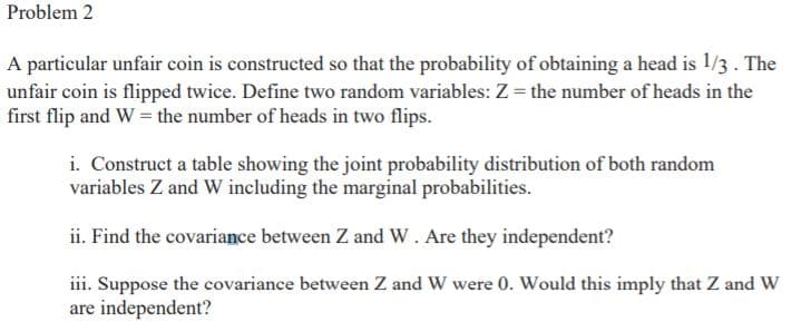 Problem 2
A particular unfair coin is constructed so that the probability of obtaining a head is 1/3. The
unfair coin is flipped twice. Define two random variables: Z = the number of heads in the
first flip and W = the number of heads in two flips.
i. Construct a table showing the joint probability distribution of both random
variables Z and W including the marginal probabilities.
ii. Find the covariance between Z and W. Are they independent?
iii. Suppose the covariance between Z and W were 0. Would this imply that Z and W
are independent?
