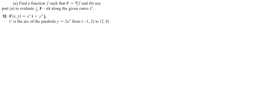 (a) Find a functionf such that F = Vf and (b) use
part (a) to evaluate ſF• dr along the given curve C.
12. F(x, y) = x²i + y²j,
C is the arc of the parabola y = 2x' from (–1, 2) to (2, 8)
