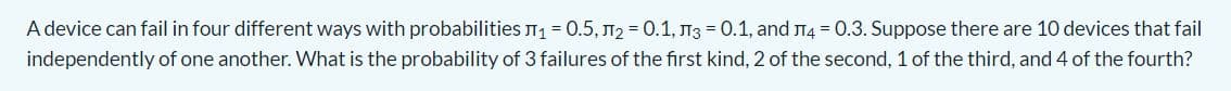 A device can fail in four different ways with probabilities T1= 0.5, T2 = 0.1, T3 = 0.1, and 14 = 0.3. Suppose there are 10 devices that fail
independently of one another. What is the probability of 3 failures of the first kind, 2 of the second, 1 of the third, and 4 of the fourth?
