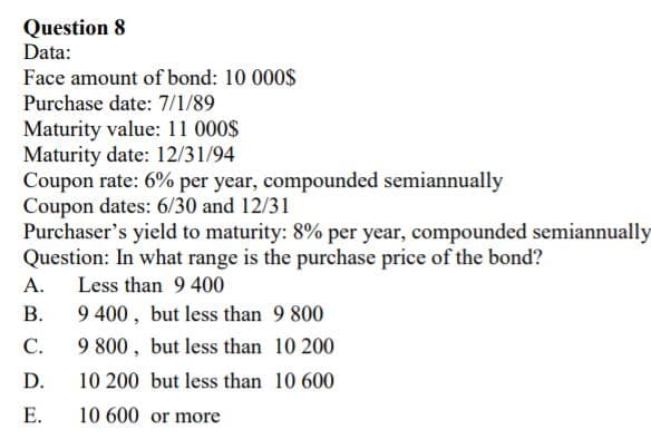 Question 8
Data:
Face amount of bond: 10 000$
Purchase date: 7/1/89
Maturity value: 11 000$
Maturity date: 12/31/94
Coupon rate: 6% per year, compounded semiannually
Coupon dates: 6/30 and 12/31
Purchaser's yield to maturity: 8% per year, compounded semiannually
Question: In what range is the purchase price of the bond?
А.
Less than 9 400
В.
9 400, but less than 9 800
С.
9 800, but less than 10 200
D.
10 200 but less than 10 600
Е.
10 600 or more
