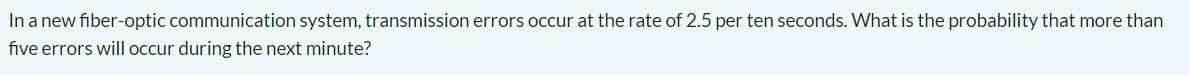 In a new fiber-optic communication system, transmission errors occur at the rate of 2.5 per ten seconds. What is the probability that more than
five errors will occur during the next minute?
