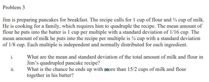 Problem 3
Jim is preparing pancakes for breakfast. The recipe calls for 1 cup of flour and 4 cup of milk.
He is cooking for a family, which requires him to quadruple the recipe. The mean amount of
flour he puts into the batter is 1 cup per multiple with a standard deviation of 1/16 cup. The
mean amount of milk he puts into the recipe per multiple is ¾ cup with a standard deviation
of 1/8 cup. Each multiple is independent and normally distributed for each ingredient.
i.
What are the mean and standard deviation of the total amount of milk and flour in
Jim's quadrupled pancake recipe?
What is the chance he ends up with more than 15/2 cups of milk and flour
together in his batter?
ii.
