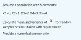 Assume a population with 5 elements:
X1-0, X2-1, X3-2. X4-3,X5-4.
Calculate mean and variance of X for random
samples of size 3 taken with replacement
Provide a numerical answer only.
