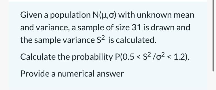 Given a population N(µ,0) with unknown mean
and variance, a sample of size 31 is drawn and
the sample variance S? is calculated.
Calculate the probability P(0.5 < S² /o² < 1.2).
Provide a numerical answer
