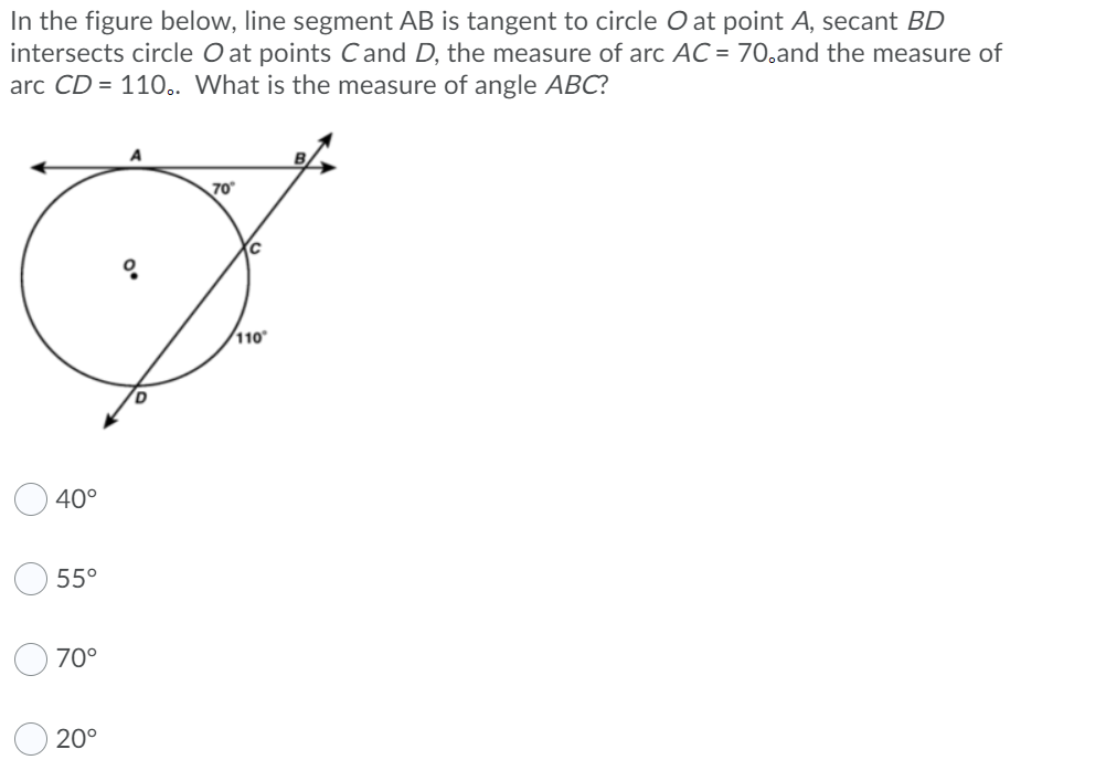 In the figure below, line segment AB is tangent to circle O at point A, secant BD
intersects circle O at points Cand D, the measure of arc AC = 70,and the measure of
arc CD = 110.. What is the measure of angle ABC?
70
110
40°
55°
70°
20°
O O
