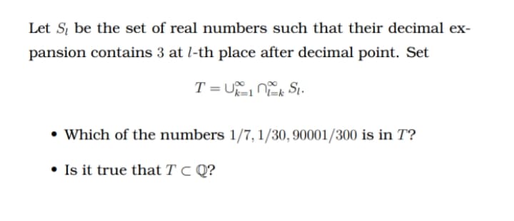 Let S, be the set of real numbers such that their decimal ex-
pansion contains 3 at l-th place after decimal point. Set
T = U n Sı.
• Which of the numbers 1/7, 1/30, 90001/300 is in T?
• Is it true that T C Q?
